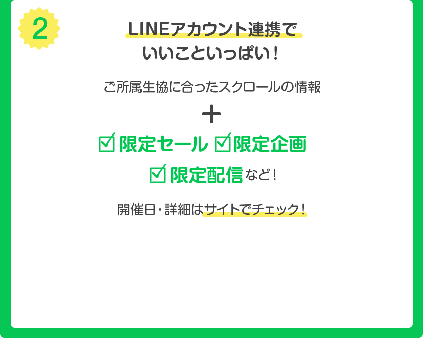 (2) LINE アカウント連携でいいこといっぱい ! ご所属生協に合ったスクロールの情報 + 限定セール・限定企画・限定配信 など ! 開催日・詳細はサイトでチェック !