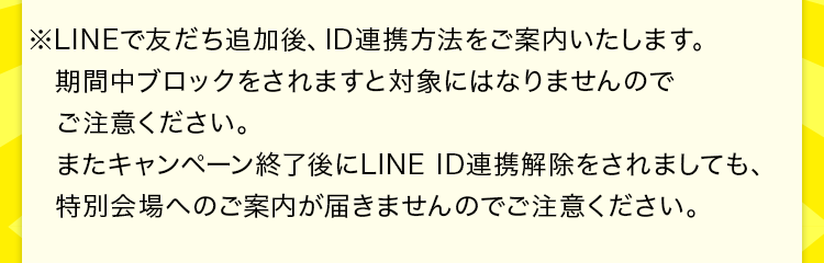 ※LINEで友だち追加後、ID連携方法をご案内いたします。期間中ブロックをされますと対象にはなりませんのでご注意ください。またキャンペーン終了後にLINE ID連携解除をされましても、特別会場へのご案内が届きませんのでご注意ください。