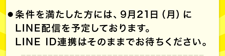 ●条件を満たした方には、9月21日(月)にLINE配信を予定しております。LINE ID連携はそのままでお待ちください。