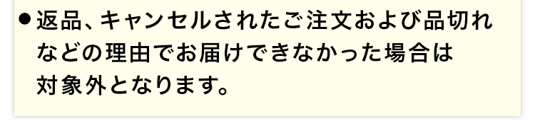 ●返品、キャンセルされたご注文および品切れなどの理由でお届けできなかった場合は対象外となります。